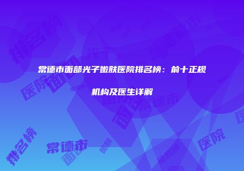 常德市面部光子嫩肤医院排名榜：前十正规机构及医生详解