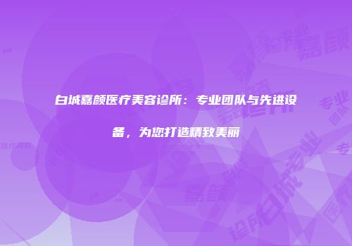 白城嘉颜医疗美容诊所：专业团队与先进设备，为您打造精致美丽