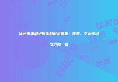 徐州市王顺初医生整形术解析：背景、专业领域与价格一览