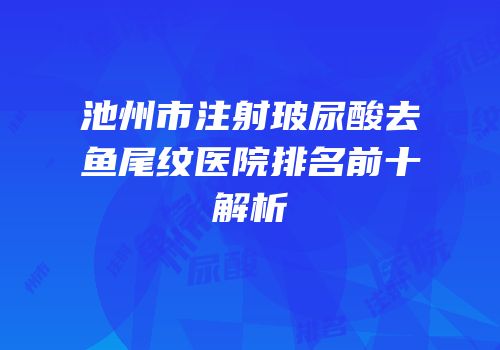 池州市注射玻尿酸去鱼尾纹医院排名前十解析