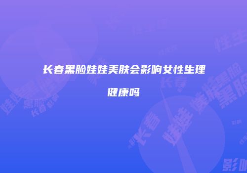 长春黑脸娃娃美肤会影响女性生理健康吗