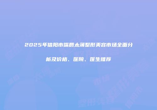 2025年信阳市嘴唇太薄整形美容市场全面分析及价格、医院、医生推荐