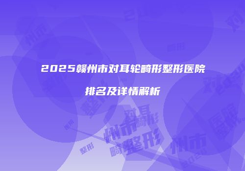 2025赣州市对耳轮畸形整形医院排名及详情解析