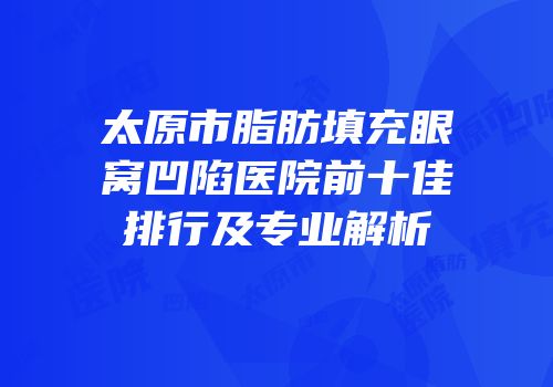 太原市脂肪填充眼窝凹陷医院前十佳排行及专业解析