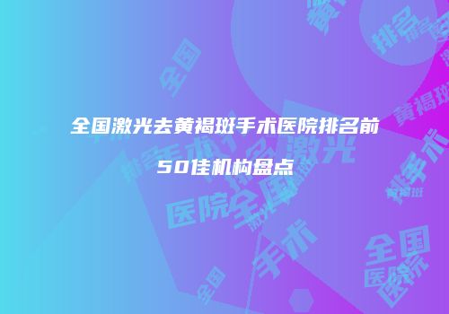 全国激光去黄褐斑手术医院排名前50佳机构盘点