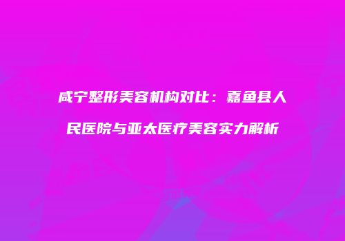 咸宁整形美容机构对比：嘉鱼县人民医院与亚太医疗美容实力解析
