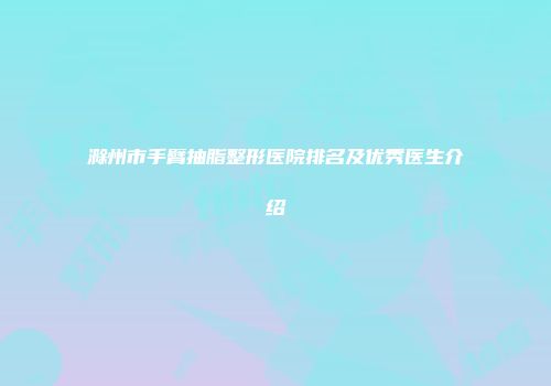 滁州市手臂抽脂整形医院排名及优秀医生介绍
