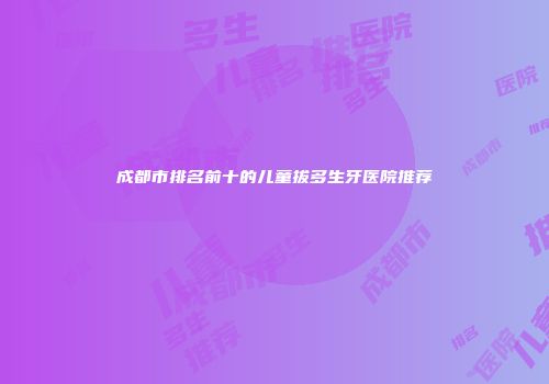 成都市排名前十的儿童拔多生牙医院推荐