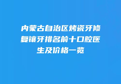 内蒙古自治区烤瓷牙修复镶牙排名前十口腔医生及价格一览