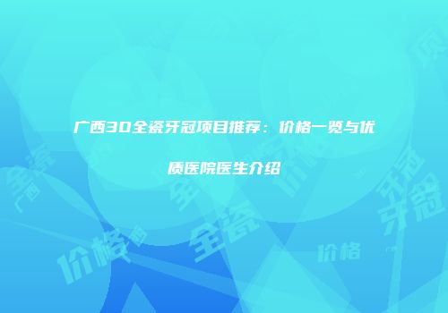 广西3D全瓷牙冠项目推荐：价格一览与优质医院医生介绍