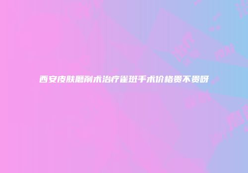 西安皮肤磨削术治疗雀斑手术价格贵不贵呀