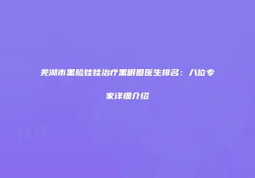 芜湖市黑脸娃娃治疗黑眼圈医生排名：八位专家详细介绍