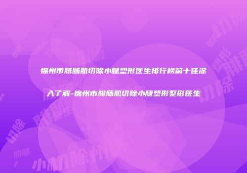锦州市腓肠肌切除小腿塑形医生排行榜前十佳深入了解-锦州市腓肠肌切除小腿塑形整形医生