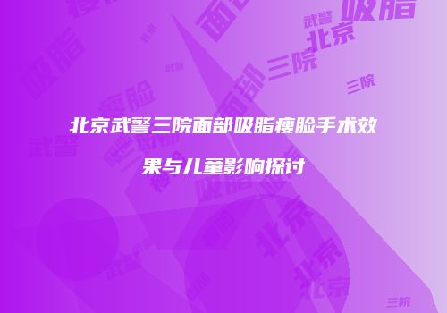 北京武警三院面部吸脂瘦脸手术效果与儿童影响探讨