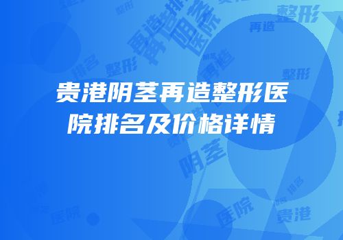 贵港阴茎再造整形医院排名及价格详情
