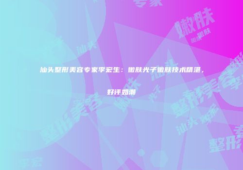 汕头整形美容专家李宏生：嫩肤光子嫩肤技术精湛，好评如潮