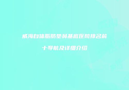 威海自体脂肪垫鼻基底医院排名前十导航及详细介绍