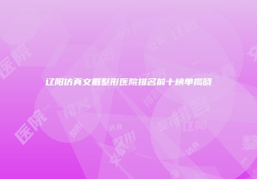 辽阳仿真文眉整形医院排名前十榜单揭晓