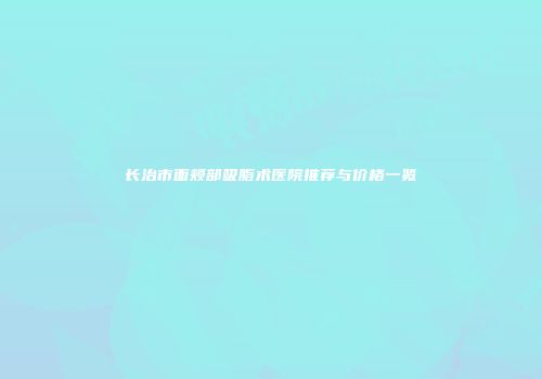 长治市面颊部吸脂术医院推荐与价格一览