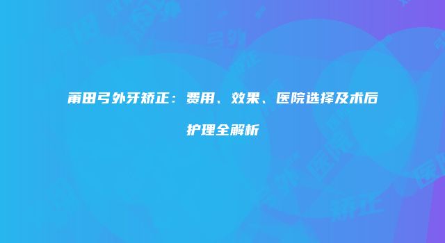 莆田弓外牙矫正：费用、效果、医院选择及术后护理全解析