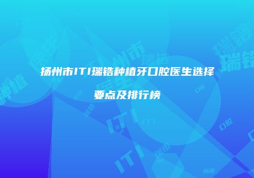 扬州市ITI瑞锆种植牙口腔医生选择要点及排行榜