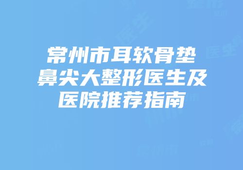 常州市耳软骨垫鼻尖大整形医生及医院推荐指南