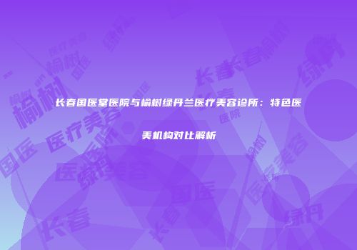 长春国医堂医院与榆树绿丹兰医疗美容诊所：特色医美机构对比解析