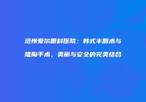 沧州爱尔眼科医院：韩式丰唇术与隆胸手术，美丽与安全的完美结合