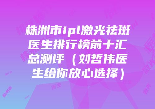 株洲市ipl激光祛斑医生排行榜前十汇总测评（刘哲伟医生给你放心选择）