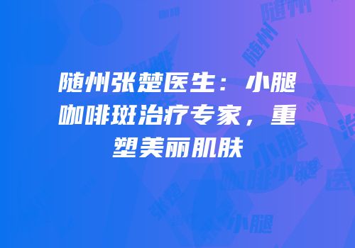 随州张楚医生：小腿咖啡斑治疗专家，重塑美丽肌肤