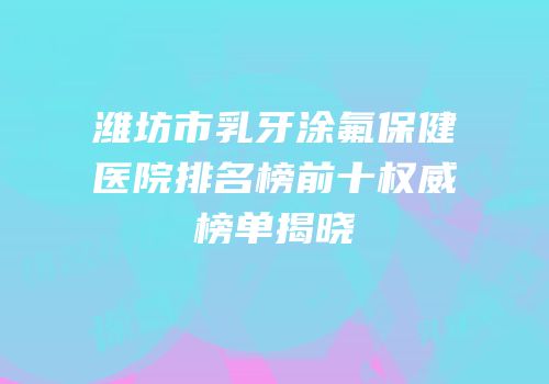 潍坊市乳牙涂氟保健医院排名榜前十权威榜单揭晓
