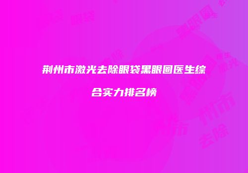 荆州市激光去除眼袋黑眼圈医生综合实力排名榜