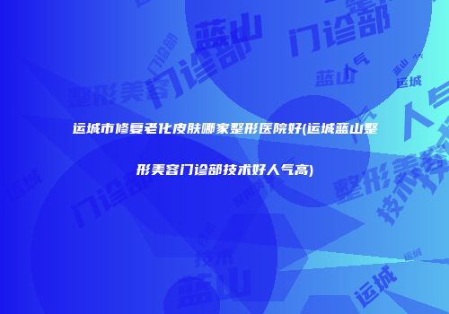 运城市修复老化皮肤哪家整形医院好(运城蓝山整形美容门诊部技术好人气高)