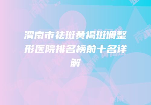 渭南市祛斑黄褐斑调整形医院排名榜前十名详解