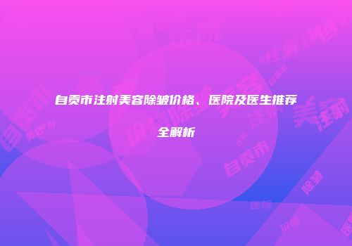 自贡市注射美容除皱价格、医院及医生推荐全解析
