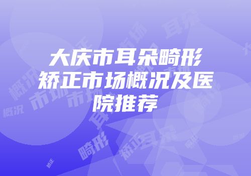 大庆市耳朵畸形矫正市场概况及医院推荐