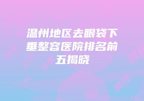 温州地区去眼袋下垂整容医院排名前五揭晓