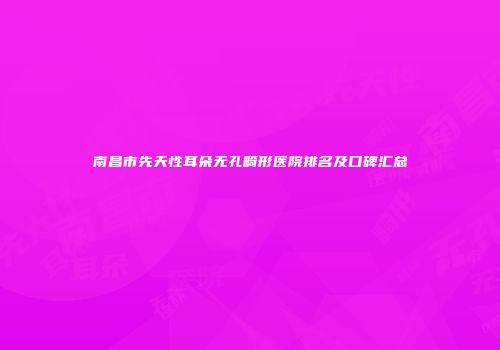 南昌市先天性耳朵无孔畸形医院排名及口碑汇总