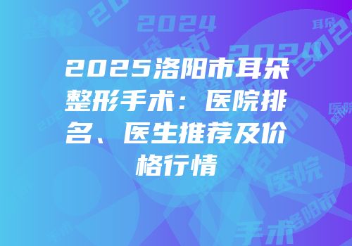 2025洛阳市耳朵整形手术：医院排名、医生推荐及价格行情