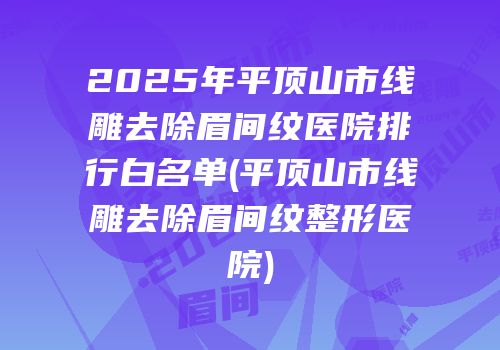 2025年平顶山市线雕去除眉间纹医院排行白名单(平顶山市线雕去除眉间纹整形医院)