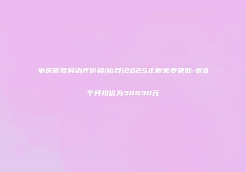 重庆市隆胸治疗价格(价目)2025正版免费获取-近8个月均价为30930元