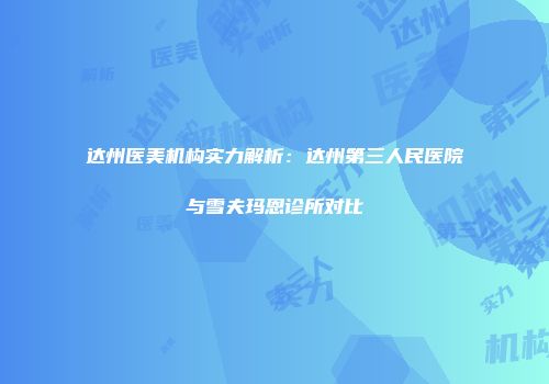 达州医美机构实力解析：达州第三人民医院与雪夫玛恩诊所对比