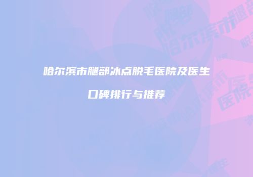 哈尔滨市腿部冰点脱毛医院及医生口碑排行与推荐