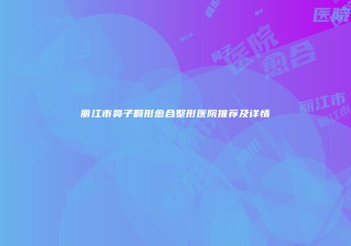 丽江市鼻子畸形愈合整形医院推荐及详情