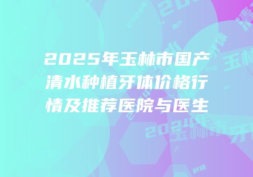 2025年玉林市国产清水种植牙体价格行情及推荐医院与医生
