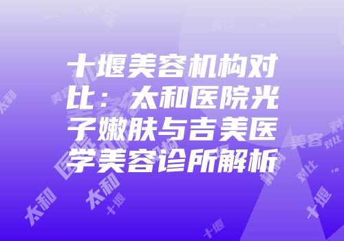 十堰美容机构对比：太和医院光子嫩肤与吉美医学美容诊所解析