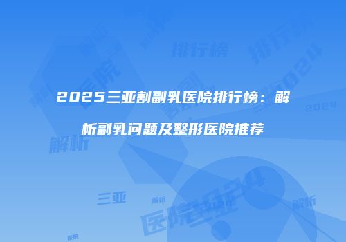 2025三亚割副乳医院排行榜：解析副乳问题及整形医院推荐