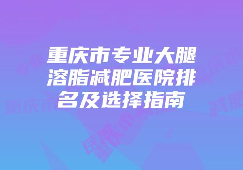 重庆市专业大腿溶脂减肥医院排名及选择指南