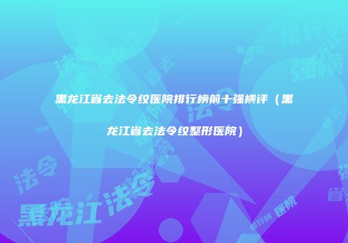 黑龙江省去法令纹医院排行榜前十强横评（黑龙江省去法令纹整形医院）