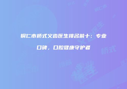 铜仁市桥式义齿医生排名前十：专业口碑，口腔健康守护者